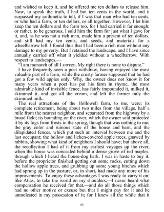and wished to keep it, and he offered me ten dollars to release him.
Now, to speak the truth, I had but ten cents in the world, and it
surpassed my arithmetic to tell, if I was that man who had ten cents,
or who had a farm, or ten dollars, or all together. However, I let him
keep the ten dollars and the farm too, for I had carried it far enough;
or rather, to be generous, I sold him the farm for just what I gave for
it, and, as he was not a rich man, made him a present of ten dollars,
and still had my ten cents, and seeds, and materials for a
wheelbarrow left. I found thus that I had been a rich man without any
damage to my poverty. But I retained the landscape, and I have since
annually carried off what it yielded without a wheelbarrow. With
respect to landscapes,—
“I am monarch of all I survey, My right there is none to dispute.”
I have frequently seen a poet withdraw, having enjoyed the most
valuable part of a farm, while the crusty farmer supposed that he had
got a few wild apples only. Why, the owner does not know it for
many years when a poet has put his farm in rhyme, the most
admirable kind of invisible fence, has fairly impounded it, milked it,
skimmed it, and got all the cream, and left the farmer only the
skimmed milk.
The real attractions of the Hollowell farm, to me, were; its
complete retirement, being about two miles from the village, half a
mile from the nearest neighbor, and separated from the highway by a
broad field; its bounding on the river, which the owner said protected
it by its fogs from frosts in the spring, though that was nothing to me;
the gray color and ruinous state of the house and barn, and the
dilapidated fences, which put such an interval between me and the
last occupant; the hollow and lichen-covered apple trees, gnawed by
rabbits, showing what kind of neighbors I should have; but above all,
the recollection I had of it from my earliest voyages up the river,
when the house was concealed behind a dense grove of red maples,
through which I heard the house-dog bark. I was in haste to buy it,
before the proprietor finished getting out some rocks, cutting down
the hollow apple trees, and grubbing up some young birches which
had sprung up in the pasture, or, in short, had made any more of his
improvements. To enjoy these advantages I was ready to carry it on;
like Atlas, to take the world on my shoulders,—I never heard what
compensation he received for that,—and do all those things which
had no other motive or excuse but that I might pay for it and be
unmolested in my possession of it; for I knew all the while that it
63
 