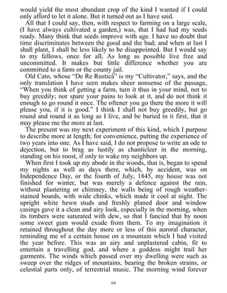 would yield the most abundant crop of the kind I wanted if I could
only afford to let it alone. But it turned out as I have said.
All that I could say, then, with respect to farming on a large scale,
(I have always cultivated a garden,) was, that I had had my seeds
ready. Many think that seeds improve with age. I have no doubt that
time discriminates between the good and the bad; and when at last I
shall plant, I shall be less likely to be disappointed. But I would say
to my fellows, once for all, As long as possible live free and
uncommitted. It makes but little difference whether you are
committed to a farm or the county jail.
Old Cato, whose “De Re Rusticâ” is my “Cultivator,” says, and the
only translation I have seen makes sheer nonsense of the passage,
“When you think of getting a farm, turn it thus in your mind, not to
buy greedily; nor spare your pains to look at it, and do not think it
enough to go round it once. The oftener you go there the more it will
please you, if it is good.” I think I shall not buy greedily, but go
round and round it as long as I live, and be buried in it first, that it
may please me the more at last.
The present was my next experiment of this kind, which I purpose
to describe more at length; for convenience, putting the experience of
two years into one. As I have said, I do not propose to write an ode to
dejection, but to brag as lustily as chanticleer in the morning,
standing on his roost, if only to wake my neighbors up.
When first I took up my abode in the woods, that is, began to spend
my nights as well as days there, which, by accident, was on
Independence Day, or the fourth of July, 1845, my house was not
finished for winter, but was merely a defence against the rain,
without plastering or chimney, the walls being of rough weather-
stained boards, with wide chinks, which made it cool at night. The
upright white hewn studs and freshly planed door and window
casings gave it a clean and airy look, especially in the morning, when
its timbers were saturated with dew, so that I fancied that by noon
some sweet gum would exude from them. To my imagination it
retained throughout the day more or less of this auroral character,
reminding me of a certain house on a mountain which I had visited
the year before. This was an airy and unplastered cabin, fit to
entertain a travelling god, and where a goddess might trail her
garments. The winds which passed over my dwelling were such as
sweep over the ridges of mountains, bearing the broken strains, or
celestial parts only, of terrestrial music. The morning wind forever
64
 