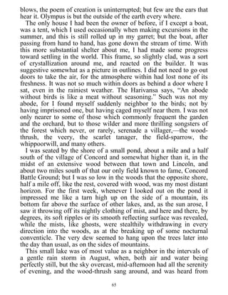 blows, the poem of creation is uninterrupted; but few are the ears that
hear it. Olympus is but the outside of the earth every where.
The only house I had been the owner of before, if I except a boat,
was a tent, which I used occasionally when making excursions in the
summer, and this is still rolled up in my garret; but the boat, after
passing from hand to hand, has gone down the stream of time. With
this more substantial shelter about me, I had made some progress
toward settling in the world. This frame, so slightly clad, was a sort
of crystallization around me, and reacted on the builder. It was
suggestive somewhat as a picture in outlines. I did not need to go out
doors to take the air, for the atmosphere within had lost none of its
freshness. It was not so much within doors as behind a door where I
sat, even in the rainiest weather. The Harivansa says, “An abode
without birds is like a meat without seasoning.” Such was not my
abode, for I found myself suddenly neighbor to the birds; not by
having imprisoned one, but having caged myself near them. I was not
only nearer to some of those which commonly frequent the garden
and the orchard, but to those wilder and more thrilling songsters of
the forest which never, or rarely, serenade a villager,—the wood-
thrush, the veery, the scarlet tanager, the field-sparrow, the
whippoorwill, and many others.
I was seated by the shore of a small pond, about a mile and a half
south of the village of Concord and somewhat higher than it, in the
midst of an extensive wood between that town and Lincoln, and
about two miles south of that our only field known to fame, Concord
Battle Ground; but I was so low in the woods that the opposite shore,
half a mile off, like the rest, covered with wood, was my most distant
horizon. For the first week, whenever I looked out on the pond it
impressed me like a tarn high up on the side of a mountain, its
bottom far above the surface of other lakes, and, as the sun arose, I
saw it throwing off its nightly clothing of mist, and here and there, by
degrees, its soft ripples or its smooth reflecting surface was revealed,
while the mists, like ghosts, were stealthily withdrawing in every
direction into the woods, as at the breaking up of some nocturnal
conventicle. The very dew seemed to hang upon the trees later into
the day than usual, as on the sides of mountains.
This small lake was of most value as a neighbor in the intervals of
a gentle rain storm in August, when, both air and water being
perfectly still, but the sky overcast, mid-afternoon had all the serenity
of evening, and the wood-thrush sang around, and was heard from
65
 