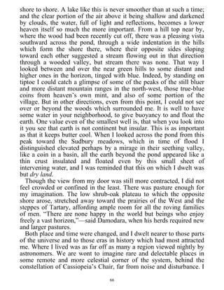 shore to shore. A lake like this is never smoother than at such a time;
and the clear portion of the air above it being shallow and darkened
by clouds, the water, full of light and reflections, becomes a lower
heaven itself so much the more important. From a hill top near by,
where the wood had been recently cut off, there was a pleasing vista
southward across the pond, through a wide indentation in the hills
which form the shore there, where their opposite sides sloping
toward each other suggested a stream flowing out in that direction
through a wooded valley, but stream there was none. That way I
looked between and over the near green hills to some distant and
higher ones in the horizon, tinged with blue. Indeed, by standing on
tiptoe I could catch a glimpse of some of the peaks of the still bluer
and more distant mountain ranges in the north-west, those true-blue
coins from heaven’s own mint, and also of some portion of the
village. But in other directions, even from this point, I could not see
over or beyond the woods which surrounded me. It is well to have
some water in your neighborhood, to give buoyancy to and float the
earth. One value even of the smallest well is, that when you look into
it you see that earth is not continent but insular. This is as important
as that it keeps butter cool. When I looked across the pond from this
peak toward the Sudbury meadows, which in time of flood I
distinguished elevated perhaps by a mirage in their seething valley,
like a coin in a basin, all the earth beyond the pond appeared like a
thin crust insulated and floated even by this small sheet of
intervening water, and I was reminded that this on which I dwelt was
but dry land.
Though the view from my door was still more contracted, I did not
feel crowded or confined in the least. There was pasture enough for
my imagination. The low shrub-oak plateau to which the opposite
shore arose, stretched away toward the prairies of the West and the
steppes of Tartary, affording ample room for all the roving families
of men. “There are none happy in the world but beings who enjoy
freely a vast horizon,”—said Damodara, when his herds required new
and larger pastures.
Both place and time were changed, and I dwelt nearer to those parts
of the universe and to those eras in history which had most attracted
me. Where I lived was as far off as many a region viewed nightly by
astronomers. We are wont to imagine rare and delectable places in
some remote and more celestial corner of the system, behind the
constellation of Cassiopeia’s Chair, far from noise and disturbance. I
66
 