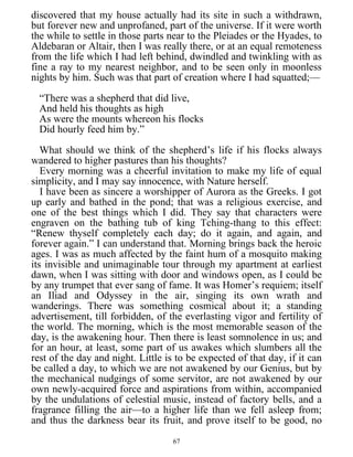 discovered that my house actually had its site in such a withdrawn,
but forever new and unprofaned, part of the universe. If it were worth
the while to settle in those parts near to the Pleiades or the Hyades, to
Aldebaran or Altair, then I was really there, or at an equal remoteness
from the life which I had left behind, dwindled and twinkling with as
fine a ray to my nearest neighbor, and to be seen only in moonless
nights by him. Such was that part of creation where I had squatted;—
“There was a shepherd that did live,
And held his thoughts as high
As were the mounts whereon his flocks
Did hourly feed him by.”
What should we think of the shepherd’s life if his flocks always
wandered to higher pastures than his thoughts?
Every morning was a cheerful invitation to make my life of equal
simplicity, and I may say innocence, with Nature herself.
I have been as sincere a worshipper of Aurora as the Greeks. I got
up early and bathed in the pond; that was a religious exercise, and
one of the best things which I did. They say that characters were
engraven on the bathing tub of king Tching-thang to this effect:
“Renew thyself completely each day; do it again, and again, and
forever again.” I can understand that. Morning brings back the heroic
ages. I was as much affected by the faint hum of a mosquito making
its invisible and unimaginable tour through my apartment at earliest
dawn, when I was sitting with door and windows open, as I could be
by any trumpet that ever sang of fame. It was Homer’s requiem; itself
an Iliad and Odyssey in the air, singing its own wrath and
wanderings. There was something cosmical about it; a standing
advertisement, till forbidden, of the everlasting vigor and fertility of
the world. The morning, which is the most memorable season of the
day, is the awakening hour. Then there is least somnolence in us; and
for an hour, at least, some part of us awakes which slumbers all the
rest of the day and night. Little is to be expected of that day, if it can
be called a day, to which we are not awakened by our Genius, but by
the mechanical nudgings of some servitor, are not awakened by our
own newly-acquired force and aspirations from within, accompanied
by the undulations of celestial music, instead of factory bells, and a
fragrance filling the air—to a higher life than we fell asleep from;
and thus the darkness bear its fruit, and prove itself to be good, no
67
 
