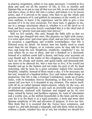 to practise resignation, unless it was quite necessary. I wanted to live
deep and suck out all the marrow of life, to live so sturdily and
Spartan-like as to put to rout all that was not life, to cut a broad swath
and shave close, to drive life into a corner, and reduce it to its lowest
terms, and, if it proved to be mean, why then to get the whole and
genuine meanness of it, and publish its meanness to the world; or if it
were sublime, to know it by experience, and be able to give a true
account of it in my next excursion. For most men, it appears to me,
are in a strange uncertainty about it, whether it is of the devil or of
God, and have somewhat hastily concluded that it is the chief end of
man here to “glorify God and enjoy him forever.”
Still we live meanly, like ants; though the fable tells us that we
were long ago changed into men; like pygmies we fight with cranes;
it is error upon error, and clout upon clout, and our best virtue has for
its occasion a superfluous and evitable wretchedness. Our life is
frittered away by detail. An honest man has hardly need to count
more than his ten fingers, or in extreme cases he may add his ten
toes, and lump the rest. Simplicity, simplicity, simplicity! I say, let
your affairs be as two or three, and not a hundred or a thousand;
instead of a million count half a dozen, and keep your accounts on
your thumb nail. In the midst of this chopping sea of civilized life,
such are the clouds and storms and quick-sands and thousand-and-
one items to be allowed for, that a man has to live, if he would not
founder and go to the bottom and not make his port at all, by dead
reckoning, and he must be a great calculator indeed who succeeds.
Simplify, simplify. Instead of three meals a day, if it be necessary eat
but one; instead of a hundred dishes, five; and reduce other things in
proportion. Our life is like a German Confederacy, made up of petty
states, with its boundary forever fluctuating, so that even a German
cannot tell you how it is bounded at any moment. The nation itself,
with all its so called internal improvements, which, by the way, are
all external and superficial, is just such an unwieldy and overgrown
establishment, cluttered with furniture and tripped up by its own
traps, ruined by luxury and heedless expense, by want of calculation
and a worthy aim, as the million households in the land; and the only
cure for it as for them is in a rigid economy, a stern and more than
Spartan simplicity of life and elevation of purpose. It lives too fast.
Men think that it is essential that the Nation have commerce, and
export ice, and talk through a telegraph, and ride thirty miles an hour,
without a doubt, whether they do or not; but whether we should live
69
 