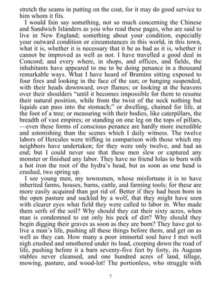 stretch the seams in putting on the coat, for it may do good service to
him whom it fits.
I would fain say something, not so much concerning the Chinese
and Sandwich Islanders as you who read these pages, who are said to
live in New England; something about your condition, especially
your outward condition or circumstances in this world, in this town,
what it is, whether it is necessary that it be as bad as it is, whether it
cannot be improved as well as not. I have travelled a good deal in
Concord; and every where, in shops, and offices, and fields, the
inhabitants have appeared to me to be doing penance in a thousand
remarkable ways. What I have heard of Bramins sitting exposed to
four fires and looking in the face of the sun; or hanging suspended,
with their heads downward, over flames; or looking at the heavens
over their shoulders “until it becomes impossible for them to resume
their natural position, while from the twist of the neck nothing but
liquids can pass into the stomach;” or dwelling, chained for life, at
the foot of a tree; or measuring with their bodies, like caterpillars, the
breadth of vast empires; or standing on one leg on the tops of pillars,
—even these forms of conscious penance are hardly more incredible
and astonishing than the scenes which I daily witness. The twelve
labors of Hercules were trifling in comparison with those which my
neighbors have undertaken; for they were only twelve, and had an
end; but I could never see that these men slew or captured any
monster or finished any labor. They have no friend Iolas to burn with
a hot iron the root of the hydra’s head, but as soon as one head is
crushed, two spring up.
I see young men, my townsmen, whose misfortune it is to have
inherited farms, houses, barns, cattle, and farming tools; for these are
more easily acquired than got rid of. Better if they had been born in
the open pasture and suckled by a wolf, that they might have seen
with clearer eyes what field they were called to labor in. Who made
them serfs of the soil? Why should they eat their sixty acres, when
man is condemned to eat only his peck of dirt? Why should they
begin digging their graves as soon as they are born? They have got to
live a man’s life, pushing all these things before them, and get on as
well as they can. How many a poor immortal soul have I met well
nigh crushed and smothered under its load, creeping down the road of
life, pushing before it a barn seventy-five feet by forty, its Augean
stables never cleansed, and one hundred acres of land, tillage,
mowing, pasture, and wood-lot! The portionless, who struggle with
7
 