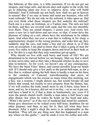 like baboons or like men, is a little uncertain. If we do not get out
sleepers, and forge rails, and devote days and nights to the work, but
go to tinkering upon our lives to improve them, who will build
railroads? And if railroads are not built, how shall we get to heaven
in season? But if we stay at home and mind our business, who will
want railroads? We do not ride on the railroad; it rides upon us. Did
you ever think what those sleepers are that underlie the railroad?
Each one is a man, an Irishman, or a Yankee man. The rails are laid
on them, and they are covered with sand, and the cars run smoothly
over them. They are sound sleepers, I assure you. And every few
years a new lot is laid down and run over; so that, if some have the
pleasure of riding on a rail, others have the misfortune to be ridden
upon. And when they run over a man that is walking in his sleep, a
supernumerary sleeper in the wrong position, and wake him up, they
suddenly stop the cars, and make a hue and cry about it, as if this
were an exception. I am glad to know that it takes a gang of men for
every five miles to keep the sleepers down and level in their beds as
it is, for this is a sign that they may sometime get up again.
Why should we live with such hurry and waste of life? We are
determined to be starved before we are hungry. Men say that a stitch
in time saves nine, and so they take a thousand stitches to-day to save
nine to-morrow. As for work, we haven’t any of any consequence.
We have the Saint Vitus’ dance, and cannot possibly keep our heads
still. If I should only give a few pulls at the parish bell-rope, as for a
fire, that is, without setting the bell, there is hardly a man on his farm
in the outskirts of Concord, notwithstanding that press of
engagements which was his excuse so many times this morning, nor
a boy, nor a woman, I might almost say, but would forsake all and
follow that sound, not mainly to save property from the flames, but,
if we will confess the truth, much more to see it burn, since burn it
must, and we, be it known, did not set it on fire,—or to see it put out,
and have a hand in it, if that is done as handsomely; yes, even if it
were the parish church itself. Hardly a man takes a half hour’s nap
after dinner, but when he wakes he holds up his head and asks,
“What’s the news?” as if the rest of mankind had stood his sentinels.
Some give directions to be waked every half hour, doubtless for no
other purpose; and then, to pay for it, they tell what they have
dreamed. After a night’s sleep the news is as indispensable as the
breakfast. “Pray tell me any thing new that has happened to a man
any where on this globe,”—and he reads it over his coffee and rolls,
70
 
