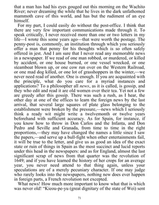 that a man has had his eyes gouged out this morning on the Wachito
River; never dreaming the while that he lives in the dark unfathomed
mammoth cave of this world, and has but the rudiment of an eye
himself.
For my part, I could easily do without the post-office. I think that
there are very few important communications made through it. To
speak critically, I never received more than one or two letters in my
life—I wrote this some years ago—that were worth the postage. The
penny-post is, commonly, an institution through which you seriously
offer a man that penny for his thoughts which is so often safely
offered in jest. And I am sure that I never read any memorable news
in a newspaper. If we read of one man robbed, or murdered, or killed
by accident, or one house burned, or one vessel wrecked, or one
steamboat blown up, or one cow run over on the Western Railroad,
or one mad dog killed, or one lot of grasshoppers in the winter,—we
never need read of another. One is enough. If you are acquainted with
the principle, what do you care for a myriad instances and
applications? To a philosopher all news, as it is called, is gossip, and
they who edit and read it are old women over their tea. Yet not a few
are greedy after this gossip. There was such a rush, as I hear, the
other day at one of the offices to learn the foreign news by the last
arrival, that several large squares of plate glass belonging to the
establishment were broken by the pressure,—news which I seriously
think a ready wit might write a twelvemonth or twelve years
beforehand with sufficient accuracy. As for Spain, for instance, if
you know how to throw in Don Carlos and the Infanta, and Don
Pedro and Seville and Granada, from time to time in the right
proportions,—they may have changed the names a little since I saw
the papers,—and serve up a bull-fight when other entertainments fail,
it will be true to the letter, and give us as good an idea of the exact
state or ruin of things in Spain as the most succinct and lucid reports
under this head in the newspapers: and as for England, almost the last
significant scrap of news from that quarter was the revolution of
1649; and if you have learned the history of her crops for an average
year, you never need attend to that thing again, unless your
speculations are of a merely pecuniary character. If one may judge
who rarely looks into the newspapers, nothing new does ever happen
in foreign parts, a French revolution not excepted.
What news! How much more important to know what that is which
was never old! “Kieou-pe-yu (great dignitary of the state of Wei) sent
71
 
