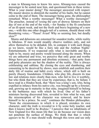 a man to Khoung-tseu to know his news. Khoung-tseu caused the
messenger to be seated near him, and questioned him in these terms:
What is your master doing? The messenger answered with respect:
My master desires to diminish the number of his faults, but he cannot
come to the end of them. The messenger being gone, the philosopher
remarked: What a worthy messenger! What a worthy messenger!”
The preacher, instead of vexing the ears of drowsy farmers on their
day of rest at the end of the week,—for Sunday is the fit conclusion
of an ill-spent week, and not the fresh and brave beginning of a new
one,—with this one other draggle-tail of a sermon, should shout with
thundering voice,—”Pause! Avast! Why so seeming fast, but deadly
slow?”
Shams and delusions are esteemed for soundest truths, while reality
is fabulous. If men would steadily observe realities only, and not
allow themselves to be deluded, life, to compare it with such things
as we know, would be like a fairy tale and the Arabian Nights’
Entertainments. If we respected only what is inevitable and has a
right to be, music and poetry would resound along the streets. When
we are unhurried and wise, we perceive that only great and worthy
things have any permanent and absolute existence,—that petty fears
and petty pleasures are but the shadow of the reality. This is always
exhilarating and sublime. By closing the eyes and slumbering, and
consenting to be deceived by shows, men establish and confirm their
daily life of routine and habit every where, which still is built on
purely illusory foundations. Children, who play life, discern its true
law and relations more clearly than men, who fail to live it worthily,
but who think that they are wiser by experience, that is, by failure. I
have read in a Hindoo book, that “there was a king’s son, who, being
expelled in infancy from his native city, was brought up by a forester,
and, growing up to maturity in that state, imagined himself to belong
to the barbarous race with which he lived. One of his father’s
ministers having discovered him, revealed to him what he was, and
the misconception of his character was removed, and he knew
himself to be a prince. So soul,” continues the Hindoo philosopher,
“from the circumstances in which it is placed, mistakes its own
character, until the truth is revealed to it by some holy teacher, and
then it knows itself to be Brahme.” I perceive that we inhabitants of
New England live this mean life that we do because our vision does
not penetrate the surface of things. We think that that is which
appears to be. If a man should walk through this town and see only
72
 