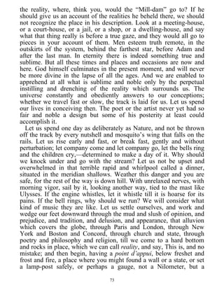 the reality, where, think you, would the “Mill-dam” go to? If he
should give us an account of the realities he beheld there, we should
not recognize the place in his description. Look at a meeting-house,
or a court-house, or a jail, or a shop, or a dwelling-house, and say
what that thing really is before a true gaze, and they would all go to
pieces in your account of them. Men esteem truth remote, in the
outskirts of the system, behind the farthest star, before Adam and
after the last man. In eternity there is indeed something true and
sublime. But all these times and places and occasions are now and
here. God himself culminates in the present moment, and will never
be more divine in the lapse of all the ages. And we are enabled to
apprehend at all what is sublime and noble only by the perpetual
instilling and drenching of the reality which surrounds us. The
universe constantly and obediently answers to our conceptions;
whether we travel fast or slow, the track is laid for us. Let us spend
our lives in conceiving then. The poet or the artist never yet had so
fair and noble a design but some of his posterity at least could
accomplish it.
Let us spend one day as deliberately as Nature, and not be thrown
off the track by every nutshell and mosquito’s wing that falls on the
rails. Let us rise early and fast, or break fast, gently and without
perturbation; let company come and let company go, let the bells ring
and the children cry,—determined to make a day of it. Why should
we knock under and go with the stream? Let us not be upset and
overwhelmed in that terrible rapid and whirlpool called a dinner,
situated in the meridian shallows. Weather this danger and you are
safe, for the rest of the way is down hill. With unrelaxed nerves, with
morning vigor, sail by it, looking another way, tied to the mast like
Ulysses. If the engine whistles, let it whistle till it is hoarse for its
pains. If the bell rings, why should we run? We will consider what
kind of music they are like. Let us settle ourselves, and work and
wedge our feet downward through the mud and slush of opinion, and
prejudice, and tradition, and delusion, and appearance, that alluvion
which covers the globe, through Paris and London, through New
York and Boston and Concord, through church and state, through
poetry and philosophy and religion, till we come to a hard bottom
and rocks in place, which we can call reality, and say, This is, and no
mistake; and then begin, having a point d’appui, below freshet and
frost and fire, a place where you might found a wall or a state, or set
a lamp-post safely, or perhaps a gauge, not a Nilometer, but a
73
 