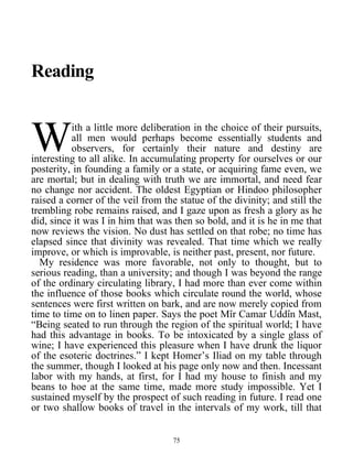 Reading
ith a little more deliberation in the choice of their pursuits,
all men would perhaps become essentially students and
observers, for certainly their nature and destiny are
interesting to all alike. In accumulating property for ourselves or our
posterity, in founding a family or a state, or acquiring fame even, we
are mortal; but in dealing with truth we are immortal, and need fear
no change nor accident. The oldest Egyptian or Hindoo philosopher
raised a corner of the veil from the statue of the divinity; and still the
trembling robe remains raised, and I gaze upon as fresh a glory as he
did, since it was I in him that was then so bold, and it is he in me that
now reviews the vision. No dust has settled on that robe; no time has
elapsed since that divinity was revealed. That time which we really
improve, or which is improvable, is neither past, present, nor future.
W
My residence was more favorable, not only to thought, but to
serious reading, than a university; and though I was beyond the range
of the ordinary circulating library, I had more than ever come within
the influence of those books which circulate round the world, whose
sentences were first written on bark, and are now merely copied from
time to time on to linen paper. Says the poet Mîr Camar Uddîn Mast,
“Being seated to run through the region of the spiritual world; I have
had this advantage in books. To be intoxicated by a single glass of
wine; I have experienced this pleasure when I have drunk the liquor
of the esoteric doctrines.” I kept Homer’s Iliad on my table through
the summer, though I looked at his page only now and then. Incessant
labor with my hands, at first, for I had my house to finish and my
beans to hoe at the same time, made more study impossible. Yet I
sustained myself by the prospect of such reading in future. I read one
or two shallow books of travel in the intervals of my work, till that
75
 