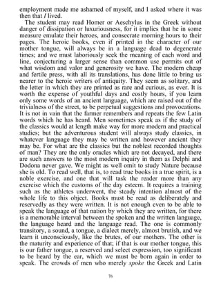 employment made me ashamed of myself, and I asked where it was
then that I lived.
The student may read Homer or Aeschylus in the Greek without
danger of dissipation or luxuriousness, for it implies that he in some
measure emulate their heroes, and consecrate morning hours to their
pages. The heroic books, even if printed in the character of our
mother tongue, will always be in a language dead to degenerate
times; and we must laboriously seek the meaning of each word and
line, conjecturing a larger sense than common use permits out of
what wisdom and valor and generosity we have. The modern cheap
and fertile press, with all its translations, has done little to bring us
nearer to the heroic writers of antiquity. They seem as solitary, and
the letter in which they are printed as rare and curious, as ever. It is
worth the expense of youthful days and costly hours, if you learn
only some words of an ancient language, which are raised out of the
trivialness of the street, to be perpetual suggestions and provocations.
It is not in vain that the farmer remembers and repeats the few Latin
words which he has heard. Men sometimes speak as if the study of
the classics would at length make way for more modern and practical
studies; but the adventurous student will always study classics, in
whatever language they may be written and however ancient they
may be. For what are the classics but the noblest recorded thoughts
of man? They are the only oracles which are not decayed, and there
are such answers to the most modern inquiry in them as Delphi and
Dodona never gave. We might as well omit to study Nature because
she is old. To read well, that is, to read true books in a true spirit, is a
noble exercise, and one that will task the reader more than any
exercise which the customs of the day esteem. It requires a training
such as the athletes underwent, the steady intention almost of the
whole life to this object. Books must be read as deliberately and
reservedly as they were written. It is not enough even to be able to
speak the language of that nation by which they are written, for there
is a memorable interval between the spoken and the written language,
the language heard and the language read. The one is commonly
transitory, a sound, a tongue, a dialect merely, almost brutish, and we
learn it unconsciously, like the brutes, of our mothers. The other is
the maturity and experience of that; if that is our mother tongue, this
is our father tongue, a reserved and select expression, too significant
to be heard by the ear, which we must be born again in order to
speak. The crowds of men who merely spoke the Greek and Latin
76
 