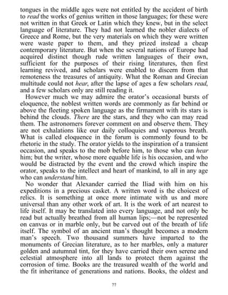 tongues in the middle ages were not entitled by the accident of birth
to read the works of genius written in those languages; for these were
not written in that Greek or Latin which they knew, but in the select
language of literature. They had not learned the nobler dialects of
Greece and Rome, but the very materials on which they were written
were waste paper to them, and they prized instead a cheap
contemporary literature. But when the several nations of Europe had
acquired distinct though rude written languages of their own,
sufficient for the purposes of their rising literatures, then first
learning revived, and scholars were enabled to discern from that
remoteness the treasures of antiquity. What the Roman and Grecian
multitude could not hear, after the lapse of ages a few scholars read,
and a few scholars only are still reading it.
However much we may admire the orator’s occasional bursts of
eloquence, the noblest written words are commonly as far behind or
above the fleeting spoken language as the firmament with its stars is
behind the clouds. There are the stars, and they who can may read
them. The astronomers forever comment on and observe them. They
are not exhalations like our daily colloquies and vaporous breath.
What is called eloquence in the forum is commonly found to be
rhetoric in the study. The orator yields to the inspiration of a transient
occasion, and speaks to the mob before him, to those who can hear
him; but the writer, whose more equable life is his occasion, and who
would be distracted by the event and the crowd which inspire the
orator, speaks to the intellect and heart of mankind, to all in any age
who can understand him.
No wonder that Alexander carried the Iliad with him on his
expeditions in a precious casket. A written word is the choicest of
relics. It is something at once more intimate with us and more
universal than any other work of art. It is the work of art nearest to
life itself. It may be translated into every language, and not only be
read but actually breathed from all human lips;—not be represented
on canvas or in marble only, but be carved out of the breath of life
itself. The symbol of an ancient man’s thought becomes a modern
man’s speech. Two thousand summers have imparted to the
monuments of Grecian literature, as to her marbles, only a maturer
golden and autumnal tint, for they have carried their own serene and
celestial atmosphere into all lands to protect them against the
corrosion of time. Books are the treasured wealth of the world and
the fit inheritance of generations and nations. Books, the oldest and
77
 