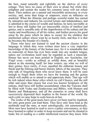 the best, stand naturally and rightfully on the shelves of every
cottage. They have no cause of their own to plead, but while they
enlighten and sustain the reader his common sense will not refuse
them. Their authors are a natural and irresistible aristocracy in every
society, and, more than kings or emperors, exert an influence on
mankind. When the illiterate and perhaps scornful trader has earned
by enterprise and industry his coveted leisure and independence, and
is admitted to the circles of wealth and fashion, he turns inevitably at
last to those still higher but yet inaccessible circles of intellect and
genius, and is sensible only of the imperfection of his culture and the
vanity and insufficiency of all his riches, and further proves his good
sense by the pains which he takes to secure for his children that
intellectual culture whose want he so keenly feels; and thus it is that
he becomes the founder of a family.
Those who have not learned to read the ancient classics in the
language in which they were written must have a very imperfect
knowledge of the history of the human race; for it is remarkable that
no transcript of them has ever been made into any modern tongue,
unless our civilization itself may be regarded as such a transcript.
Homer has never yet been printed in English, nor Aeschylus, nor
Virgil even,—works as refined, as solidly done, and as beautiful
almost as the morning itself; for later writers, say what we will of
their genius, have rarely, if ever, equalled the elaborate beauty and
finish and the lifelong and heroic literary labors of the ancients. They
only talk of forgetting them who never knew them. It will be soon
enough to forget them when we have the learning and the genius
which will enable us to attend to and appreciate them. That age will
be rich indeed when those relics which we call Classics, and the still
older and more than classic but even less known Scriptures of the
nations, shall have still further accumulated, when the Vaticans shall
be filled with Vedas and Zendavestas and Bibles, with Homers and
Dantes and Shakspeares, and all the centuries to come shall have
successively deposited their trophies in the forum of the world. By
such a pile we may hope to scale heaven at last.
The works of the great poets have never yet been read by mankind,
for only great poets can read them. They have only been read as the
multitude read the stars, at most astrologically, not astronomically.
Most men have learned to read to serve a paltry convenience, as they
have learned to cipher in order to keep accounts and not be cheated in
trade; but of reading as a noble intellectual exercise they know little
78
 