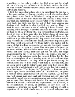 or nothing; yet this only is reading, in a high sense, not that which
lulls us as a luxury and suffers the nobler faculties to sleep the while,
but what we have to stand on tiptoe to read and devote our most alert
and wakeful hours to.
I think that having learned our letters we should read the best that is
in literature, and not be forever repeating our a b abs, and words of
one syllable, in the fourth or fifth classes, sitting on the lowest and
foremost form all our lives. Most men are satisfied if they read or
hear read, and perchance have been convicted by the wisdom of one
good book, the Bible, and for the rest of their lives vegetate and
dissipate their faculties in what is called easy reading. There is a
work in several volumes in our Circulating Library entitled Little
Reading, which I thought referred to a town of that name which I had
not been to. There are those who, like cormorants and ostriches, can
digest all sorts of this, even after the fullest dinner of meats and
vegetables, for they suffer nothing to be wasted. If others are the
machines to provide this provender, they are the machines to read it.
They read the nine thousandth tale about Zebulon and Sephronia, and
how they loved as none had ever loved before, and neither did the
course of their true love run smooth,—at any rate, how it did run and
stumble, and get up again and go on! How some poor unfortunate got
up onto a steeple, who had better never have gone up as far as the
belfry; and then, having needlessly got him up there, the happy
novelist rings the bell for all the world to come together and hear, O
dear! How he did get down again! For my part, I think that they had
better metamorphose all such aspiring heroes of universal noveldom
into man weathercocks, as they used to put heroes among the
constellations, and let them swing round there till they are rusty, and
not come down at all to bother honest men with their pranks. The
next time the novelist rings the bell I will not stir though the meeting-
house burn down. “The Skip of the Tip-Toe-Hop, a Romance of the
Middle Ages, by the celebrated author of `Tittle-Tol-Tan,’ to appear
in monthly parts; a great rush; don’t all come together.” All this they
read with saucer eyes, and erect and primitive curiosity, and with
unwearied gizzard, whose corrugations even yet need no sharpening,
just as some little four-year-old bencher his two-cent gilt-covered
edition of Cinderella,—without any improvement, that I can see, in
the pronunciation, or accent, or emphasis, or any more skill in
extracting or inserting the moral. The result is dulness of sight, a
stagnation of the vital circulations, and a general deliquium and
79
 
