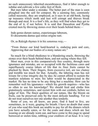 no such unnecessary inherited encumbrances, find it labor enough to
subdue and cultivate a few cubic feet of flesh.
But men labor under a mistake. The better part of the man is soon
ploughed into the soil for compost. By a seeming fate, commonly
called necessity, they are employed, as it says in an old book, laying
up treasures which moth and rust will corrupt and thieves break
through and steal. It is a fool’s life, as they will find when they get to
the end of it, if not before. It is said that Deucalion and Pyrrha
created men by throwing stones over their heads behind them:—
Inde genus durum sumus, experiensque laborum,
Et documenta damus quâ simus origine nati.
Or, as Raleigh rhymes it in his sonorous way,—
“From thence our kind hard-hearted is, enduring pain and care,
Approving that our bodies of a stony nature are.”
So much for a blind obedience to a blundering oracle, throwing the
stones over their heads behind them, and not seeing where they fell.
Most men, even in this comparatively free country, through mere
ignorance and mistake, are so occupied with the factitious cares and
superfluously coarse labors of life that its finer fruits cannot be
plucked by them. Their fingers, from excessive toil, are too clumsy
and tremble too much for that. Actually, the laboring man has not
leisure for a true integrity day by day; he cannot afford to sustain the
manliest relations to men; his labor would be depreciated in the
market. He has no time to be any thing but a machine. How can he
remember well his ignorance—which his growth requires—who has
so often to use his knowledge? We should feed and clothe him
gratuitously sometimes, and recruit him with our cordials, before we
judge of him. The finest qualities of our nature, like the bloom on
fruits, can be preserved only by the most delicate handling. Yet we
do not treat ourselves nor one another thus tenderly.
Some of you, we all know, are poor, find it hard to live, are
sometimes, as it were, gasping for breath. I have no doubt that some
of you who read this book are unable to pay for all the dinners which
you have actually eaten, or for the coats and shoes which are fast
wearing or are already worn out, and have come to this page to spend
borrowed or stolen time, robbing your creditors of an hour. It is very
8
 