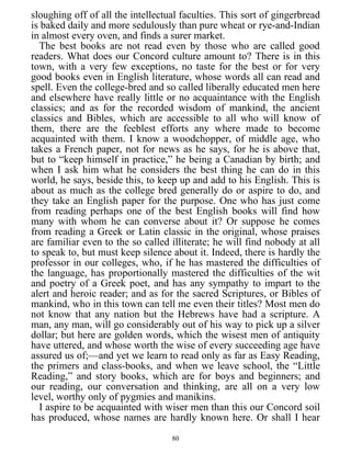 sloughing off of all the intellectual faculties. This sort of gingerbread
is baked daily and more sedulously than pure wheat or rye-and-Indian
in almost every oven, and finds a surer market.
The best books are not read even by those who are called good
readers. What does our Concord culture amount to? There is in this
town, with a very few exceptions, no taste for the best or for very
good books even in English literature, whose words all can read and
spell. Even the college-bred and so called liberally educated men here
and elsewhere have really little or no acquaintance with the English
classics; and as for the recorded wisdom of mankind, the ancient
classics and Bibles, which are accessible to all who will know of
them, there are the feeblest efforts any where made to become
acquainted with them. I know a woodchopper, of middle age, who
takes a French paper, not for news as he says, for he is above that,
but to “keep himself in practice,” he being a Canadian by birth; and
when I ask him what he considers the best thing he can do in this
world, he says, beside this, to keep up and add to his English. This is
about as much as the college bred generally do or aspire to do, and
they take an English paper for the purpose. One who has just come
from reading perhaps one of the best English books will find how
many with whom he can converse about it? Or suppose he comes
from reading a Greek or Latin classic in the original, whose praises
are familiar even to the so called illiterate; he will find nobody at all
to speak to, but must keep silence about it. Indeed, there is hardly the
professor in our colleges, who, if he has mastered the difficulties of
the language, has proportionally mastered the difficulties of the wit
and poetry of a Greek poet, and has any sympathy to impart to the
alert and heroic reader; and as for the sacred Scriptures, or Bibles of
mankind, who in this town can tell me even their titles? Most men do
not know that any nation but the Hebrews have had a scripture. A
man, any man, will go considerably out of his way to pick up a silver
dollar; but here are golden words, which the wisest men of antiquity
have uttered, and whose worth the wise of every succeeding age have
assured us of;—and yet we learn to read only as far as Easy Reading,
the primers and class-books, and when we leave school, the “Little
Reading,” and story books, which are for boys and beginners; and
our reading, our conversation and thinking, are all on a very low
level, worthy only of pygmies and manikins.
I aspire to be acquainted with wiser men than this our Concord soil
has produced, whose names are hardly known here. Or shall I hear
80
 