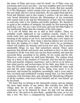 the name of Plato and never read his book? As if Plato were my
townsman and I never saw him,—my next neighbor and I never heard
him speak or attended to the wisdom of his words. But how actually
is it? His Dialogues, which contain what was immortal in him, lie on
the next shelf, and yet I never read them. We are under-bred and low-
lived and illiterate; and in this respect I confess I do not make any
very broad distinction between the illiterateness of my townsman
who cannot read at all, and the illiterateness of him who has learned
to read only what is for children and feeble intellects. We should be
as good as the worthies of antiquity, but partly by first knowing how
good they were. We are a race of tit-men, and soar but little higher in
our intellectual flights than the columns of the daily paper.
It is not all books that are as dull as their readers. There are
probably words addressed to our condition exactly, which, if we
could really hear and understand, would be more salutary than the
morning or the spring to our lives, and possibly put a new aspect on
the face of things for us. How many a man has dated a new era in his
life from the reading of a book. The book exists for us perchance
which will explain our miracles and reveal new ones. The at present
unutterable things we may find somewhere uttered. These same
questions that disturb and puzzle and confound us have in their turn
occurred to all the wise men; not one has been omitted; and each has
answered them, according to his ability, by his words and his life.
Moreover, with wisdom we shall learn liberality. The solitary hired
man on a farm in the outskirts of Concord, who has had his second
birth and peculiar religious experience, and is driven as he believes
into silent gravity and exclusiveness by his faith, may think it is not
true; but Zoroaster, thousands of years ago, travelled the same road
and had the same experience; but he, being wise, knew it to be
universal, and treated his neighbors accordingly, and is even said to
have invented and established worship among men. Let him humbly
commune with Zoroaster then, and, through the liberalizing influence
of all the worthies, with Jesus Christ himself, and let “our church” go
by the board.
We boast that we belong to the nineteenth century and are making
the most rapid strides of any nation. But consider how little this
village does for its own culture. I do not wish to flatter my
townsmen, nor to be flattered by them, for that will not advance
either of us. We need to be provoked,—goaded like oxen, as we are,
into a trot. We have a comparatively decent system of common
81
 