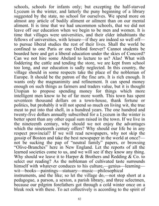 schools, schools for infants only; but excepting the half-starved
Lyceum in the winter, and latterly the puny beginning of a library
suggested by the state, no school for ourselves. We spend more on
almost any article of bodily aliment or ailment than on our mental
aliment. It is time that we had uncommon schools, that we did not
leave off our education when we begin to be men and women. It is
time that villages were universities, and their elder inhabitants the
fellows of universities, with leisure—if they are indeed so well off—
to pursue liberal studies the rest of their lives. Shall the world be
confined to one Paris or one Oxford forever? Cannot students be
boarded here and get a liberal education under the skies of Concord?
Can we not hire some Abelard to lecture to us? Alas! What with
foddering the cattle and tending the store, we are kept from school
too long, and our education is sadly neglected. In this country, the
village should in some respects take the place of the nobleman of
Europe. It should be the patron of the fine arts. It is rich enough. It
wants only the magnanimity and refinement. It can spend money
enough on such things as farmers and traders value, but it is thought
Utopian to propose spending money for things which more
intelligent men know to be of far more worth. This town has spent
seventeen thousand dollars on a town-house, thank fortune or
politics, but probably it will not spend so much on living wit, the true
meat to put into that shell, in a hundred years. The one hundred and
twenty-five dollars annually subscribed for a Lyceum in the winter is
better spent than any other equal sum raised in the town. If we live in
the nineteenth century, why should we not enjoy the advantages
which the nineteenth century offers? Why should our life be in any
respect provincial? If we will read newspapers, why not skip the
gossip of Boston and take the best newspaper in the world at once?—
not be sucking the pap of “neutral family” papers, or browsing
“Olive-Branches” here in New England. Let the reports of all the
learned societies come to us, and we will see if they know any thing.
Why should we leave it to Harper & Brothers and Redding & Co. to
select our reading? As the nobleman of cultivated taste surrounds
himself with whatever conduces to his culture,—genius—learning—
wit—books—paintings—statuary—music—philosophical
instruments, and the like; so let the village do,—not stop short at a
pedagogue, a parson, a sexton, a parish library, and three selectmen,
because our pilgrim forefathers got through a cold winter once on a
bleak rock with these. To act collectively is according to the spirit of
82
 