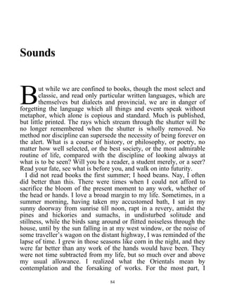 Sounds
ut while we are confined to books, though the most select and
classic, and read only particular written languages, which are
themselves but dialects and provincial, we are in danger of
forgetting the language which all things and events speak without
metaphor, which alone is copious and standard. Much is published,
but little printed. The rays which stream through the shutter will be
no longer remembered when the shutter is wholly removed. No
method nor discipline can supersede the necessity of being forever on
the alert. What is a course of history, or philosophy, or poetry, no
matter how well selected, or the best society, or the most admirable
routine of life, compared with the discipline of looking always at
what is to be seen? Will you be a reader, a student merely, or a seer?
Read your fate, see what is before you, and walk on into futurity.
B
I did not read books the first summer; I hoed beans. Nay, I often
did better than this. There were times when I could not afford to
sacrifice the bloom of the present moment to any work, whether of
the head or hands. I love a broad margin to my life. Sometimes, in a
summer morning, having taken my accustomed bath, I sat in my
sunny doorway from sunrise till noon, rapt in a revery, amidst the
pines and hickories and sumachs, in undisturbed solitude and
stillness, while the birds sang around or flitted noiseless through the
house, until by the sun falling in at my west window, or the noise of
some traveller’s wagon on the distant highway, I was reminded of the
lapse of time. I grew in those seasons like corn in the night, and they
were far better than any work of the hands would have been. They
were not time subtracted from my life, but so much over and above
my usual allowance. I realized what the Orientals mean by
contemplation and the forsaking of works. For the most part, I
84
 