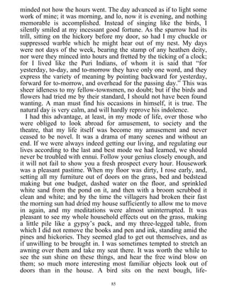 minded not how the hours went. The day advanced as if to light some
work of mine; it was morning, and lo, now it is evening, and nothing
memorable is accomplished. Instead of singing like the birds, I
silently smiled at my incessant good fortune. As the sparrow had its
trill, sitting on the hickory before my door, so had I my chuckle or
suppressed warble which he might hear out of my nest. My days
were not days of the week, bearing the stamp of any heathen deity,
nor were they minced into hours and fretted by the ticking of a clock;
for I lived like the Puri Indians, of whom it is said that “for
yesterday, to-day, and to-morrow they have only one word, and they
express the variety of meaning by pointing backward for yesterday,
forward for to-morrow, and overhead for the passing day.” This was
sheer idleness to my fellow-townsmen, no doubt; but if the birds and
flowers had tried me by their standard, I should not have been found
wanting. A man must find his occasions in himself, it is true. The
natural day is very calm, and will hardly reprove his indolence.
I had this advantage, at least, in my mode of life, over those who
were obliged to look abroad for amusement, to society and the
theatre, that my life itself was become my amusement and never
ceased to be novel. It was a drama of many scenes and without an
end. If we were always indeed getting our living, and regulating our
lives according to the last and best mode we had learned, we should
never be troubled with ennui. Follow your genius closely enough, and
it will not fail to show you a fresh prospect every hour. Housework
was a pleasant pastime. When my floor was dirty, I rose early, and,
setting all my furniture out of doors on the grass, bed and bedstead
making but one budget, dashed water on the floor, and sprinkled
white sand from the pond on it, and then with a broom scrubbed it
clean and white; and by the time the villagers had broken their fast
the morning sun had dried my house sufficiently to allow me to move
in again, and my meditations were almost uninterrupted. It was
pleasant to see my whole household effects out on the grass, making
a little pile like a gypsy’s pack, and my three-legged table, from
which I did not remove the books and pen and ink, standing amid the
pines and hickories. They seemed glad to get out themselves, and as
if unwilling to be brought in. I was sometimes tempted to stretch an
awning over them and take my seat there. It was worth the while to
see the sun shine on these things, and hear the free wind blow on
them; so much more interesting most familiar objects look out of
doors than in the house. A bird sits on the next bough, life-
85
 