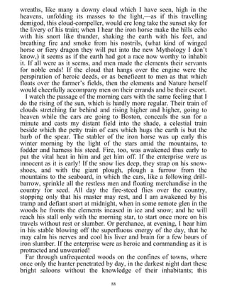 wreaths, like many a downy cloud which I have seen, high in the
heavens, unfolding its masses to the light,—as if this travelling
demigod, this cloud-compeller, would ere long take the sunset sky for
the livery of his train; when I hear the iron horse make the hills echo
with his snort like thunder, shaking the earth with his feet, and
breathing fire and smoke from his nostrils, (what kind of winged
horse or fiery dragon they will put into the new Mythology I don’t
know,) it seems as if the earth had got a race now worthy to inhabit
it. If all were as it seems, and men made the elements their servants
for noble ends! If the cloud that hangs over the engine were the
perspiration of heroic deeds, or as beneficent to men as that which
floats over the farmer’s fields, then the elements and Nature herself
would cheerfully accompany men on their errands and be their escort.
I watch the passage of the morning cars with the same feeling that I
do the rising of the sun, which is hardly more regular. Their train of
clouds stretching far behind and rising higher and higher, going to
heaven while the cars are going to Boston, conceals the sun for a
minute and casts my distant field into the shade, a celestial train
beside which the petty train of cars which hugs the earth is but the
barb of the spear. The stabler of the iron horse was up early this
winter morning by the light of the stars amid the mountains, to
fodder and harness his steed. Fire, too, was awakened thus early to
put the vital heat in him and get him off. If the enterprise were as
innocent as it is early! If the snow lies deep, they strap on his snow-
shoes, and with the giant plough, plough a furrow from the
mountains to the seaboard, in which the cars, like a following drill-
barrow, sprinkle all the restless men and floating merchandise in the
country for seed. All day the fire-steed flies over the country,
stopping only that his master may rest, and I am awakened by his
tramp and defiant snort at midnight, when in some remote glen in the
woods he fronts the elements incased in ice and snow; and he will
reach his stall only with the morning star, to start once more on his
travels without rest or slumber. Or perchance, at evening, I hear him
in his stable blowing off the superfluous energy of the day, that he
may calm his nerves and cool his liver and brain for a few hours of
iron slumber. If the enterprise were as heroic and commanding as it is
protracted and unwearied!
Far through unfrequented woods on the confines of towns, where
once only the hunter penetrated by day, in the darkest night dart these
bright saloons without the knowledge of their inhabitants; this
88
 