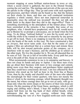 moment stopping at some brilliant station-house in town or city,
where a social crowd is gathered, the next in the Dismal Swamp,
scaring the owl and fox. The startings and arrivals of the cars are now
the epochs in the village day. They go and come with such regularity
and precision, and their whistle can be heard so far, that the farmers
set their clocks by them, and thus one well conducted institution
regulates a whole country. Have not men improved somewhat in
punctuality since the railroad was invented? Do they not talk and
think faster in the depot than they did in the stage-office? There is
something electrifying in the atmosphere of the former place. I have
been astonished at the miracles it has wrought; that some of my
neighbors, who, I should have prophesied, once for all, would never
get to Boston by so prompt a conveyance, are on hand when the bell
rings. To do things “railroad fashion” is now the by-word; and it is
worth the while to be warned so often and so sincerely by any power
to get off its track. There is no stopping to read the riot act, no firing
over the heads of the mob, in this case. We have constructed a fate,
an Atropos, that never turns aside. (Let that be the name of your
engine.) Men are advertised that at a certain hour and minute these
bolts will be shot toward particular points of the compass; yet it
interferes with no man’s business, and the children go to school on
the other track. We live the steadier for it. We are all educated thus to
be sons of Tell. The air is full of invisible bolts. Every path but your
own is the path of fate. Keep on your own track, then.
What recommends commerce to me is its enterprise and bravery. It
does not clasp its hands and pray to Jupiter. I see these men every
day go about their business with more or less courage and content,
doing more even than they suspect, and perchance better employed
than they could have consciously devised. I am less affected by their
heroism who stood up for half an hour in the front line at Buena
Vista, than by the steady and cheerful valor of the men who inhabit
the snowplough for their winter quarters; who have not merely the
three-o’-clock in the morning courage, which Bonaparte thought was
the rarest, but whose courage does not go to rest so early, who go to
sleep only when the storm sleeps or the sinews of their iron steed are
frozen. On this morning of the Great Snow, perchance, which is still
raging and chilling men’s blood, I hear the muffled tone of their
engine bell from out the fog bank of their chilled breath, which
announces that the cars are coming, without long delay,
notwithstanding the veto of a New England north-east snow storm,
89
 