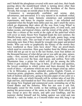 and I behold the ploughmen covered with snow and rime, their heads
peering above the mould-board which is turning down other than
daisies and the nests of field-mice, like bowlders of the Sierra
Nevada, that occupy an outside place in the universe.
Commerce is unexpectedly confident and serene, alert,
adventurous, and unwearied. It is very natural in its methods withal,
far more so than many fantastic enterprises and sentimental
experiments, and hence its singular success. I am refreshed and
expanded when the freight train rattles past me, and I smell the stores
which go dispensing their odors all the way from Long Wharf to
Lake Champlain, reminding me of foreign parts, of coral reefs, and
Indian oceans, and tropical climes, and the extent of the globe. I feel
more like a citizen of the world at the sight of the palm-leaf which
will cover so many flaxen New England heads the next summer, the
Manilla hemp and cocoa-nut husks, the old junk, gunny bags, scrap
iron, and rusty nails. This car-load of torn sails is more legible and
interesting now than if they should be wrought into paper and printed
books. Who can write so graphically the history of the storms they
have weathered as these rents have done? They are proof-sheets
which need no correction. Here goes lumber from the Maine woods,
which did not go out to sea in the last freshet, risen four dollars on
the thousand because of what did go out or was split up; pine, spruce,
cedar,—first, second, third and fourth qualities, so lately all of one
quality, to wave over the bear, and moose, and caribou. Next rolls
Thomaston lime, a prime lot, which will get far among the hills
before it gets slacked. These rags in bales, of all hues and qualities,
the lowest condition to which cotton and linen descend, the final
result of dress,—of patterns which are now no longer cried up, unless
it be in Milwaukie, as those splendid articles, English, French, or
American prints, ginghams, muslins, &c., gathered from all quarters
both of fashion and poverty, going to become paper of one color or a
few shades only, on which forsooth will be written tales of real life,
high and low, and founded on fact! This closed car smells of salt fish,
the strong New England and commercial scent, reminding me of the
Grand Banks and the fisheries. Who has not seen a salt fish,
thoroughly cured for this world, so that nothing can spoil it, and
putting the perseverance of the saints to the blush? With which you
may sweep or pave the streets, and split your kindlings, and the
teamster shelter himself and his lading against sun wind and rain
behind it,—and the trader, as a Concord trader once did, hang it up
90
 