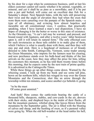 by his door for a sign when he commences business, until at last his
oldest customer cannot tell surely whether it be animal, vegetable, or
mineral, and yet it shall be as pure as a snowflake, and if it be put
into a pot and boiled, will come out an excellent dun fish for a
Saturday’s dinner. Next Spanish hides, with the tails still preserving
their twist and the angle of elevation they had when the oxen that
wore them were careering over the pampas of the Spanish main,—a
type of all obstinacy, and evincing how almost hopeless and
incurable are all constitutional vices. I confess, that practically
speaking, when I have learned a man’s real disposition, I have no
hopes of changing it for the better or worse in this state of existence.
As the Orientals say, “A cur’s tail may be warmed, and pressed, and
bound round with ligatures, and after a twelve years’ labor bestowed
upon it, still it will retain its natural form.” The only effectual cure
for such inveteracies as these tails exhibit is to make glue of them,
which I believe is what is usually done with them, and then they will
stay put and stick. Here is a hogshead of molasses or of brandy
directed to John Smith, Cuttingsville, Vermont, some trader among
the Green Mountains, who imports for the farmers near his clearing,
and now perchance stands over his bulk-head and thinks of the last
arrivals on the coast, how they may affect the price for him, telling
his customers this moment, as he has told them twenty times before
this morning, that he expects some by the next train of prime quality.
It is advertised in the Cuttingsville Times.
While these things go up other things come down. Warned by the
whizzing sound, I look up from my book and see some tall pine,
hewn on far northern hills, which has winged its way over the Green
Mountains and the Connecticut, shot like an arrow through the
township within ten minutes, and scarce another eye beholds it; going
“to be the mast
Of some great ammiral.”
And hark! Here comes the cattle-train bearing the cattle of a
thousand hills, sheepcots, stables, and cow-yards in the air, drovers
with their sticks, and shepherd boys in the midst of their flocks, all
but the mountain pastures, whirled along like leaves blown from the
mountains by the September gales. The air is filled with the bleating
of calves and sheep, and the hustling of oxen, as if a pastoral valley
were going by. When the old bell-weather at the head rattles his bell,
91
 