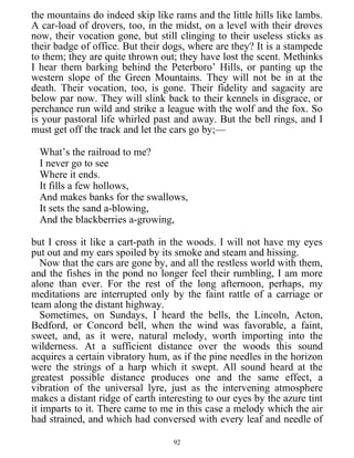 the mountains do indeed skip like rams and the little hills like lambs.
A car-load of drovers, too, in the midst, on a level with their droves
now, their vocation gone, but still clinging to their useless sticks as
their badge of office. But their dogs, where are they? It is a stampede
to them; they are quite thrown out; they have lost the scent. Methinks
I hear them barking behind the Peterboro’ Hills, or panting up the
western slope of the Green Mountains. They will not be in at the
death. Their vocation, too, is gone. Their fidelity and sagacity are
below par now. They will slink back to their kennels in disgrace, or
perchance run wild and strike a league with the wolf and the fox. So
is your pastoral life whirled past and away. But the bell rings, and I
must get off the track and let the cars go by;—
What’s the railroad to me?
I never go to see
Where it ends.
It fills a few hollows,
And makes banks for the swallows,
It sets the sand a-blowing,
And the blackberries a-growing,
but I cross it like a cart-path in the woods. I will not have my eyes
put out and my ears spoiled by its smoke and steam and hissing.
Now that the cars are gone by, and all the restless world with them,
and the fishes in the pond no longer feel their rumbling, I am more
alone than ever. For the rest of the long afternoon, perhaps, my
meditations are interrupted only by the faint rattle of a carriage or
team along the distant highway.
Sometimes, on Sundays, I heard the bells, the Lincoln, Acton,
Bedford, or Concord bell, when the wind was favorable, a faint,
sweet, and, as it were, natural melody, worth importing into the
wilderness. At a sufficient distance over the woods this sound
acquires a certain vibratory hum, as if the pine needles in the horizon
were the strings of a harp which it swept. All sound heard at the
greatest possible distance produces one and the same effect, a
vibration of the universal lyre, just as the intervening atmosphere
makes a distant ridge of earth interesting to our eyes by the azure tint
it imparts to it. There came to me in this case a melody which the air
had strained, and which had conversed with every leaf and needle of
92
 