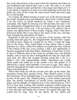 the wood, that portion of the sound which the elements had taken up
and modulated and echoed from vale to vale. The echo is, to some
extent, an original sound, and therein is the magic and charm of it. It
is not merely a repetition of what was worth repeating in the bell, but
partly the voice of the wood; the same trivial words and notes sung
by a wood-nymph.
At evening, the distant lowing of some cow in the horizon beyond
the woods sounded sweet and melodious, and at first I would mistake
it for the voices of certain minstrels by whom I was sometimes
serenaded, who might be straying over hill and dale; but soon I was
not unpleasantly disappointed when it was prolonged into the cheap
and natural music of the cow. I do not mean to be satirical, but to
express my appreciation of those youths’ singing, when I state that I
perceived clearly that it was akin to the music of the cow, and they
were at length one articulation of Nature.
Regularly at half past seven, in one part of the summer, after the
evening train had gone by, the whippoorwills chanted their vespers
for half an hour, sitting on a stump by my door, or upon the ridge
pole of the house. They would begin to sing almost with as much
precision as a clock, within five minutes of a particular time, referred
to the setting of the sun, every evening. I had a rare opportunity to
become acquainted with their habits. Sometimes I heard four or five
at once in different parts of the wood, by accident one a bar behind
another, and so near me that I distinguished not only the cluck after
each note, but often that singular buzzing sound like a fly in a
spider’s web, only proportionally louder. Sometimes one would
circle round and round me in the woods a few feet distant as if
tethered by a string, when probably I was near its eggs. They sang at
intervals throughout the night, and were again as musical as ever just
before and about dawn.
When other birds are still the screech owls take up the strain, like
mourning women their ancient u-lu-lu. Their dismal scream is truly
Ben Jonsonian. Wise midnight hags! It is no honest and blunt tu-whit
tu-who of the poets, but, without jesting, a most solemn graveyard
ditty, the mutual consolations of suicide lovers remembering the
pangs and the delights of supernal love in the infernal groves. Yet I
love to hear their wailing, their doleful responses, trilled along the
wood-side, reminding me sometimes of music and singing birds; as if
it were the dark and tearful side of music, the regrets and sighs that
would fain be sung. They are the spirits, the low spirits and
93
 