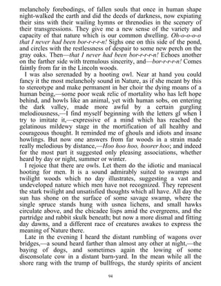 melancholy forebodings, of fallen souls that once in human shape
night-walked the earth and did the deeds of darkness, now expiating
their sins with their wailing hymns or threnodies in the scenery of
their transgressions. They give me a new sense of the variety and
capacity of that nature which is our common dwelling. Oh-o-o-o-o
that I never had been bor-r-r-r-n! Sighs one on this side of the pond,
and circles with the restlessness of despair to some new perch on the
gray oaks. Then—that I never had been bor-r-r-r-n! Echoes another
on the farther side with tremulous sincerity, and—bor-r-r-r-n! Comes
faintly from far in the Lincoln woods.
I was also serenaded by a hooting owl. Near at hand you could
fancy it the most melancholy sound in Nature, as if she meant by this
to stereotype and make permanent in her choir the dying moans of a
human being,—some poor weak relic of mortality who has left hope
behind, and howls like an animal, yet with human sobs, on entering
the dark valley, made more awful by a certain gurgling
melodiousness,—I find myself beginning with the letters gl when I
try to imitate it,—expressive of a mind which has reached the
gelatinous mildewy stage in the mortification of all healthy and
courageous thought. It reminded me of ghouls and idiots and insane
howlings. But now one answers from far woods in a strain made
really melodious by distance,—Hoo hoo hoo, hoorer hoo; and indeed
for the most part it suggested only pleasing associations, whether
heard by day or night, summer or winter.
I rejoice that there are owls. Let them do the idiotic and maniacal
hooting for men. It is a sound admirably suited to swamps and
twilight woods which no day illustrates, suggesting a vast and
undeveloped nature which men have not recognized. They represent
the stark twilight and unsatisfied thoughts which all have. All day the
sun has shone on the surface of some savage swamp, where the
single spruce stands hung with usnea lichens, and small hawks
circulate above, and the chicadee lisps amid the evergreens, and the
partridge and rabbit skulk beneath; but now a more dismal and fitting
day dawns, and a different race of creatures awakes to express the
meaning of Nature there.
Late in the evening I heard the distant rumbling of wagons over
bridges,—a sound heard farther than almost any other at night,—the
baying of dogs, and sometimes again the lowing of some
disconsolate cow in a distant barn-yard. In the mean while all the
shore rang with the trump of bullfrogs, the sturdy spirits of ancient
94
 