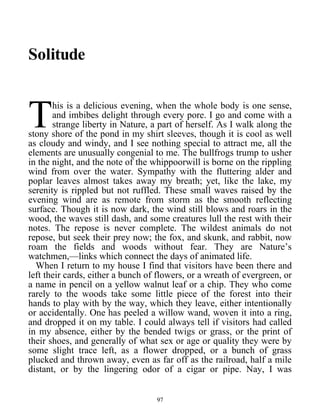 Solitude
his is a delicious evening, when the whole body is one sense,
and imbibes delight through every pore. I go and come with a
strange liberty in Nature, a part of herself. As I walk along the
stony shore of the pond in my shirt sleeves, though it is cool as well
as cloudy and windy, and I see nothing special to attract me, all the
elements are unusually congenial to me. The bullfrogs trump to usher
in the night, and the note of the whippoorwill is borne on the rippling
wind from over the water. Sympathy with the fluttering alder and
poplar leaves almost takes away my breath; yet, like the lake, my
serenity is rippled but not ruffled. These small waves raised by the
evening wind are as remote from storm as the smooth reflecting
surface. Though it is now dark, the wind still blows and roars in the
wood, the waves still dash, and some creatures lull the rest with their
notes. The repose is never complete. The wildest animals do not
repose, but seek their prey now; the fox, and skunk, and rabbit, now
roam the fields and woods without fear. They are Nature’s
watchmen,—links which connect the days of animated life.
T
When I return to my house I find that visitors have been there and
left their cards, either a bunch of flowers, or a wreath of evergreen, or
a name in pencil on a yellow walnut leaf or a chip. They who come
rarely to the woods take some little piece of the forest into their
hands to play with by the way, which they leave, either intentionally
or accidentally. One has peeled a willow wand, woven it into a ring,
and dropped it on my table. I could always tell if visitors had called
in my absence, either by the bended twigs or grass, or the print of
their shoes, and generally of what sex or age or quality they were by
some slight trace left, as a flower dropped, or a bunch of grass
plucked and thrown away, even as far off as the railroad, half a mile
distant, or by the lingering odor of a cigar or pipe. Nay, I was
97
 