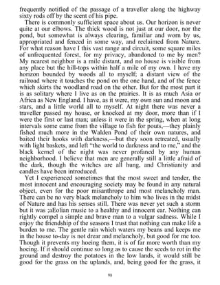 frequently notified of the passage of a traveller along the highway
sixty rods off by the scent of his pipe.
There is commonly sufficient space about us. Our horizon is never
quite at our elbows. The thick wood is not just at our door, nor the
pond, but somewhat is always clearing, familiar and worn by us,
appropriated and fenced in some way, and reclaimed from Nature.
For what reason have I this vast range and circuit, some square miles
of unfrequented forest, for my privacy, abandoned to me by men?
My nearest neighbor is a mile distant, and no house is visible from
any place but the hill-tops within half a mile of my own. I have my
horizon bounded by woods all to myself; a distant view of the
railroad where it touches the pond on the one hand, and of the fence
which skirts the woodland road on the other. But for the most part it
is as solitary where I live as on the prairies. It is as much Asia or
Africa as New England. I have, as it were, my own sun and moon and
stars, and a little world all to myself. At night there was never a
traveller passed my house, or knocked at my door, more than if I
were the first or last man; unless it were in the spring, when at long
intervals some came from the village to fish for pouts,—they plainly
fished much more in the Walden Pond of their own natures, and
baited their hooks with darkness,—but they soon retreated, usually
with light baskets, and left “the world to darkness and to me,” and the
black kernel of the night was never profaned by any human
neighborhood. I believe that men are generally still a little afraid of
the dark, though the witches are all hung, and Christianity and
candles have been introduced.
Yet I experienced sometimes that the most sweet and tender, the
most innocent and encouraging society may be found in any natural
object, even for the poor misanthrope and most melancholy man.
There can be no very black melancholy to him who lives in the midst
of Nature and has his senses still. There was never yet such a storm
but it was ;aEolian music to a healthy and innocent ear. Nothing can
rightly compel a simple and brave man to a vulgar sadness. While I
enjoy the friendship of the seasons I trust that nothing can make life a
burden to me. The gentle rain which waters my beans and keeps me
in the house to-day is not drear and melancholy, but good for me too.
Though it prevents my hoeing them, it is of far more worth than my
hoeing. If it should continue so long as to cause the seeds to rot in the
ground and destroy the potatoes in the low lands, it would still be
good for the grass on the uplands, and, being good for the grass, it
98
 