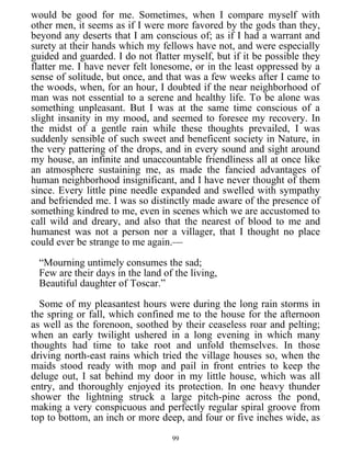 would be good for me. Sometimes, when I compare myself with
other men, it seems as if I were more favored by the gods than they,
beyond any deserts that I am conscious of; as if I had a warrant and
surety at their hands which my fellows have not, and were especially
guided and guarded. I do not flatter myself, but if it be possible they
flatter me. I have never felt lonesome, or in the least oppressed by a
sense of solitude, but once, and that was a few weeks after I came to
the woods, when, for an hour, I doubted if the near neighborhood of
man was not essential to a serene and healthy life. To be alone was
something unpleasant. But I was at the same time conscious of a
slight insanity in my mood, and seemed to foresee my recovery. In
the midst of a gentle rain while these thoughts prevailed, I was
suddenly sensible of such sweet and beneficent society in Nature, in
the very pattering of the drops, and in every sound and sight around
my house, an infinite and unaccountable friendliness all at once like
an atmosphere sustaining me, as made the fancied advantages of
human neighborhood insignificant, and I have never thought of them
since. Every little pine needle expanded and swelled with sympathy
and befriended me. I was so distinctly made aware of the presence of
something kindred to me, even in scenes which we are accustomed to
call wild and dreary, and also that the nearest of blood to me and
humanest was not a person nor a villager, that I thought no place
could ever be strange to me again.—
“Mourning untimely consumes the sad;
Few are their days in the land of the living,
Beautiful daughter of Toscar.”
Some of my pleasantest hours were during the long rain storms in
the spring or fall, which confined me to the house for the afternoon
as well as the forenoon, soothed by their ceaseless roar and pelting;
when an early twilight ushered in a long evening in which many
thoughts had time to take root and unfold themselves. In those
driving north-east rains which tried the village houses so, when the
maids stood ready with mop and pail in front entries to keep the
deluge out, I sat behind my door in my little house, which was all
entry, and thoroughly enjoyed its protection. In one heavy thunder
shower the lightning struck a large pitch-pine across the pond,
making a very conspicuous and perfectly regular spiral groove from
top to bottom, an inch or more deep, and four or five inches wide, as
99
 