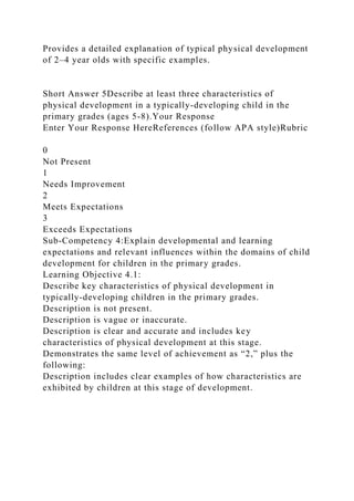 Provides a detailed explanation of typical physical development
of 2–4 year olds with specific examples.
Short Answer 5Describe at least three characteristics of
physical development in a typically-developing child in the
primary grades (ages 5-8).Your Response
Enter Your Response HereReferences (follow APA style)Rubric
0
Not Present
1
Needs Improvement
2
Meets Expectations
3
Exceeds Expectations
Sub-Competency 4:Explain developmental and learning
expectations and relevant influences within the domains of child
development for children in the primary grades.
Learning Objective 4.1:
Describe key characteristics of physical development in
typically-developing children in the primary grades.
Description is not present.
Description is vague or inaccurate.
Description is clear and accurate and includes key
characteristics of physical development at this stage.
Demonstrates the same level of achievement as “2,” plus the
following:
Description includes clear examples of how characteristics are
exhibited by children at this stage of development.
 