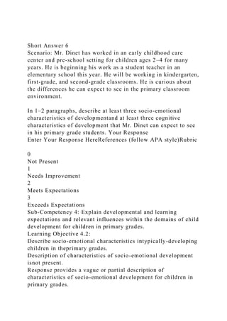 Short Answer 6
Scenario: Mr. Dinet has worked in an early childhood care
center and pre-school setting for children ages 2–4 for many
years. He is beginning his work as a student teacher in an
elementary school this year. He will be working in kindergarten,
first-grade, and second-grade classrooms. He is curious about
the differences he can expect to see in the primary classroom
environment.
In 1–2 paragraphs, describe at least three socio-emotional
characteristics of developmentand at least three cognitive
characteristics of development that Mr. Dinet can expect to see
in his primary grade students. Your Response
Enter Your Response HereReferences (follow APA style)Rubric
0
Not Present
1
Needs Improvement
2
Meets Expectations
3
Exceeds Expectations
Sub-Competency 4: Explain developmental and learning
expectations and relevant influences within the domains of child
development for children in primary grades.
Learning Objective 4.2:
Describe socio-emotional characteristics intypically-developing
children in theprimary grades.
Description of characteristics of socio-emotional development
isnot present.
Response provides a vague or partial description of
characteristics of socio-emotional development for children in
primary grades.
 