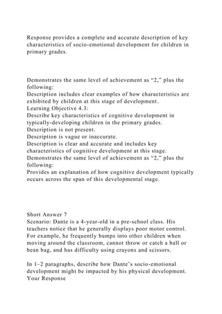 Response provides a complete and accurate description of key
characteristics of socio-emotional development for children in
primary grades.
Demonstrates the same level of achievement as “2,” plus the
following:
Description includes clear examples of how characteristics are
exhibited by children at this stage of development.
Learning Objective 4.3:
Describe key characteristics of cognitive development in
typically-developing children in the primary grades.
Description is not present.
Description is vague or inaccurate.
Description is clear and accurate and includes key
characteristics of cognitive development at this stage.
Demonstrates the same level of achievement as “2,” plus the
following:
Provides an explanation of how cognitive development typically
occurs across the span of this developmental stage.
Short Answer 7
Scenario: Dante is a 4-year-old in a pre-school class. His
teachers notice that he generally displays poor motor control.
For example, he frequently bumps into other children when
moving around the classroom, cannot throw or catch a ball or
bean bag, and has difficulty using crayons and scissors.
In 1–2 paragraphs, describe how Dante’s socio-emotional
development might be impacted by his physical development.
Your Response
 