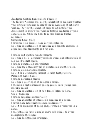 Academic Writing Expectations Checklist
The faculty Assessor will use this checklist to evaluate whether
your written responses adhere to the conventions of scholarly
writing. Review this checklist prior to submitting your
Assessment to ensure your writing follows academic writing
expectations. Click the links to access Writing Center
resources:
Sentence-Level Skills
|_|Constructing complete and correct sentences
Note:See an explanation of sentence components and how to
avoid sentence fragments and run-ons.
|_|Using and spelling words correctly
Note:See a list of commonly misused words and information on
MS Word’s spell check.
|_|Using punctuation appropriately
Note:See the different types of punctuation and their uses.
|_|Using grammar appropriately
Note: See a Grammarly tutorial to catch further errors.
Paragraph-Level Skills
|_|Using paragraph breaks
Note:See a description of paragraph basics.
|_|Focusing each paragraph on one central idea (rather than
multiple ideas)
Note:See an explanation of how topic sentences work.
Use of Evidence
|_|Using resources appropriately
Note:See examples of integrating evidence in a paper.
|_|Citing and referencing resources accurately
Note: See examples of citing and referencing resources in a
paper.
|_|Paraphrasing (explaining in one’s own words) to avoid
plagiarizing the source
Note:See paraphrasing strategies.
 
