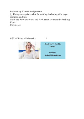 Formatting Written Assignments
|_| Using appropriate APA formatting, including title page,
margins, and font
Note:See APA overview and APA template from the Writing
Center.
Comments:
©2014 Walden University 1
 