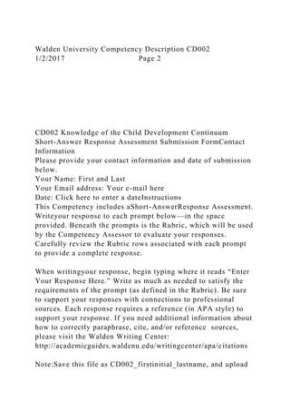 Walden University Competency Description CD002
1/2/2017 Page 2
CD002 Knowledge of the Child Development Continuum
Short-Answer Response Assessment Submission FormContact
Information
Please provide your contact information and date of submission
below.
Your Name: First and Last
Your Email address: Your e-mail here
Date: Click here to enter a dateInstructions
This Competency includes aShort-AnswerResponse Assessment.
Writeyour response to each prompt below—in the space
provided. Beneath the prompts is the Rubric, which will be used
by the Competency Assessor to evaluate your responses.
Carefully review the Rubric rows associated with each prompt
to provide a complete response.
When writingyour response, begin typing where it reads “Enter
Your Response Here.” Write as much as needed to satisfy the
requirements of the prompt (as defined in the Rubric). Be sure
to support your responses with connections to professional
sources. Each response requires a reference (in APA style) to
support your response. If you need additional information about
how to correctly paraphrase, cite, and/or reference sources,
please visit the Walden Writing Center:
http://academicguides.waldenu.edu/writingcenter/apa/citations
Note:Save this file as CD002_firstinitial_lastname, and upload
 