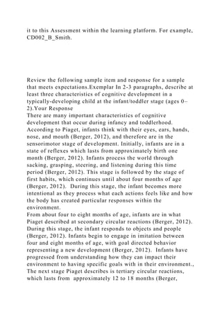 it to this Assessment within the learning platform. For example,
CD002_B_Smith.
Review the following sample item and response for a sample
that meets expectations.Exemplar In 2-3 paragraphs, describe at
least three characteristics of cognitive development in a
typically-developing child at the infant/toddler stage (ages 0–
2).Your Response
There are many important characteristics of cognitive
development that occur during infancy and toddlerhood.
According to Piaget, infants think with their eyes, ears, hands,
nose, and mouth (Berger, 2012), and therefore are in the
sensorimotor stage of development. Initially, infants are in a
state of reflexes which lasts from approximately birth one
month (Berger, 2012). Infants process the world through
sacking, grasping, steering, and listening during this time
period (Berger, 2012). This stage is followed by the stage of
first habits, which continues until about four months of age
(Berger, 2012). During this stage, the infant becomes more
intentional as they process what each actions feels like and how
the body has created particular responses within the
environment.
From about four to eight months of age, infants are in what
Piaget described at secondary circular reactions (Berger, 2012).
During this stage, the infant responds to objects and people
(Berger, 2012). Infants begin to engage in imitation between
four and eight months of age, with goal directed behavior
representing a new development (Berger, 2012). Infants have
progressed from understanding how they can impact their
environment to having specific goals with in their environment.,
The next stage Piaget describes is tertiary circular reactions,
which lasts from approximately 12 to 18 months (Berger,
 