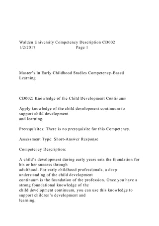 Walden University Competency Description CD002
1/2/2017 Page 1
Master’s in Early Childhood Studies Competency-Based
Learning
CD002: Knowledge of the Child Development Continuum
Apply knowledge of the child development continuum to
support child development
and learning.
Prerequisites: There is no prerequisite for this Competency.
Assessment Type: Short-Answer Response
Competency Description:
A child’s development during early years sets the foundation for
his or her success through
adulthood. For early childhood professionals, a deep
understanding of the child development
continuum is the foundation of the profession. Once you have a
strong foundational knowledge of the
child development continuum, you can use this knowledge to
support children’s development and
learning.
 