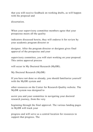 that you will receive feedback on working drafts, as will happen
with the proposal and
dissertation.
When your supervisory committee members agree that your
prospectus meets all the quality
indicators discussed herein, they will endorse it for review by
your academic program director or
designee. After the program director or designee gives final
approval of the prospectus and your
supervisory committee, you will start working on your proposal.
This entire approval process
will occur in My Doctoral Research (MyDR).
My Doctoral Research (MyDR)
If you have not done so already, you should familiarize yourself
with the MyDR system and
other resources on the Center for Research Quality website. The
MyDR system was designed to
assist you and your committee in navigating your doctoral
research journey, from the very
beginning through the final approval. The various landing pages
in MyDR will track your
progress and will serve as a central location for resources to
support that progress. The
 