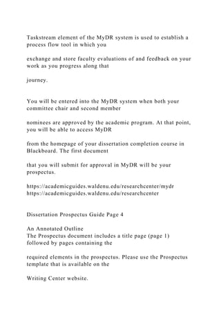 Taskstream element of the MyDR system is used to establish a
process flow tool in which you
exchange and store faculty evaluations of and feedback on your
work as you progress along that
journey.
You will be entered into the MyDR system when both your
committee chair and second member
nominees are approved by the academic program. At that point,
you will be able to access MyDR
from the homepage of your dissertation completion course in
Blackboard. The first document
that you will submit for approval in MyDR will be your
prospectus.
https://academicguides.waldenu.edu/researchcenter/mydr
https://academicguides.waldenu.edu/researchcenter
Dissertation Prospectus Guide Page 4
An Annotated Outline
The Prospectus document includes a title page (page 1)
followed by pages containing the
required elements in the prospectus. Please use the Prospectus
template that is available on the
Writing Center website.
 