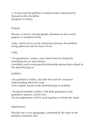 3. Assure that the problem is framed within and primarily
focused on the discipline
(program of study).
Purpose
Present a concise, one-paragraph statement on the overall
purpose or intention of the
study, which serves as the connection between the problem
being addressed and the focus of the
study.
• In quantitative studies, state what needs be studied by
describing two or more factors
(variables) and a conjectured relationship among them related to
the identified gap or
problem.
• In qualitative studies, describe the need for increased
understanding about the issue
to be studied, based on the identified gap or problem.
• In mixed-methods studies, with both quantitative and
qualitative aspects, clarify how
the two approaches will be used together to inform the study.
Significance
Provide one or two paragraphs, informed by the topic in the
problem statement, that
 