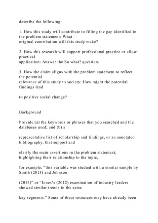 describe the following:
1. How this study will contribute to filling the gap identified in
the problem statement: What
original contribution will this study make?
2. How this research will support professional practice or allow
practical
application: Answer the So what? question.
3. How the claim aligns with the problem statement to reflect
the potential
relevance of this study to society: How might the potential
findings lead
to positive social change?
Background
Provide (a) the keywords or phrases that you searched and the
databases used; and (b) a
representative list of scholarship and findings, or an annotated
bibliography, that support and
clarify the main assertions in the problem statement,
highlighting their relationship to the topic,
for example, “this variable was studied with a similar sample by
Smith (2013) and Johnson
(2014)” or “Jones’s (2012) examination of industry leaders
showed similar trends in the same
key segments.” Some of these resources may have already been
 