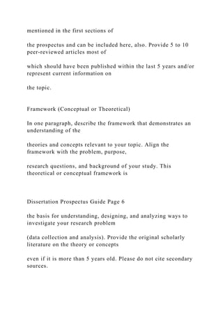 mentioned in the first sections of
the prospectus and can be included here, also. Provide 5 to 10
peer-reviewed articles most of
which should have been published within the last 5 years and/or
represent current information on
the topic.
Framework (Conceptual or Theoretical)
In one paragraph, describe the framework that demonstrates an
understanding of the
theories and concepts relevant to your topic. Align the
framework with the problem, purpose,
research questions, and background of your study. This
theoretical or conceptual framework is
Dissertation Prospectus Guide Page 6
the basis for understanding, designing, and analyzing ways to
investigate your research problem
(data collection and analysis). Provide the original scholarly
literature on the theory or concepts
even if it is more than 5 years old. Please do not cite secondary
sources.
 