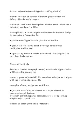 Research Question(s) and Hypotheses (if applicable)
List the question or a series of related questions that are
informed by the study purpose,
which will lead to the development of what needs to be done in
this study and how it will be
accomplished. A research question informs the research design
by providing a foundation for
• generation of hypotheses in quantitative studies,
• questions necessary to build the design structure for
qualitative studies, and
• a process by which different methods will work together in
mixed-methods studies.
Nature of the Study
Provide a concise paragraph that (a) presents the approach that
will be used to address the
research question(s) and (b) discusses how this approach aligns
with the problem statement. The
examples of study design are as follows:
• Quantitative—for experimental, quasiexperimental, or
nonexperimental designs;
treatment-control; repeated measures; causal-comparative;
single-subject; predictive
studies; or other quantitative approaches
 