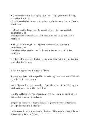 • Qualitative—for ethnography, case study, grounded theory,
narrative inquiry,
phenomenological research, policy analysis, or other qualitative
traditions
• Mixed methods, primarily quantitative—for sequential,
concurrent, or
transformative studies, with the main focus on quantitative
methods
• Mixed methods, primarily qualitative—for sequential,
concurrent, or
transformative studies, with the main focus on qualitative
methods
• Other—for another design, to be specified with a justification
provided for its use
Possible Types and Sources of Data
Secondary data include public or existing data that are collected
by others. Primary data
are collected by the researcher. Provide a list of possible types
and sources of data that could be
used to address the proposed research question(s), such as test
scores from college students,
employee surveys, observations of a phenomenon, interviews
with practitioners, historical
documents from state records, de-identified medical records, or
information from a federal
 