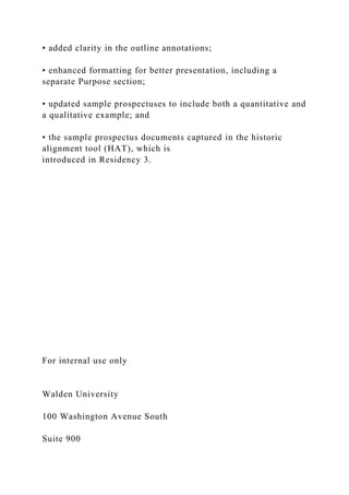 • added clarity in the outline annotations;
• enhanced formatting for better presentation, including a
separate Purpose section;
• updated sample prospectuses to include both a quantitative and
a qualitative example; and
• the sample prospectus documents captured in the historic
alignment tool (HAT), which is
introduced in Residency 3.
For internal use only
Walden University
100 Washington Avenue South
Suite 900
 