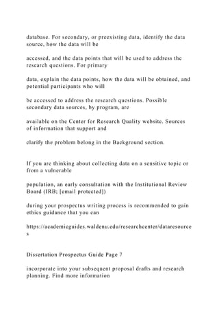 database. For secondary, or preexisting data, identify the data
source, how the data will be
accessed, and the data points that will be used to address the
research questions. For primary
data, explain the data points, how the data will be obtained, and
potential participants who will
be accessed to address the research questions. Possible
secondary data sources, by program, are
available on the Center for Research Quality website. Sources
of information that support and
clarify the problem belong in the Background section.
If you are thinking about collecting data on a sensitive topic or
from a vulnerable
population, an early consultation with the Institutional Review
Board (IRB; [email protected])
during your prospectus writing process is recommended to gain
ethics guidance that you can
https://academicguides.waldenu.edu/researchcenter/dataresource
s
Dissertation Prospectus Guide Page 7
incorporate into your subsequent proposal drafts and research
planning. Find more information
 
