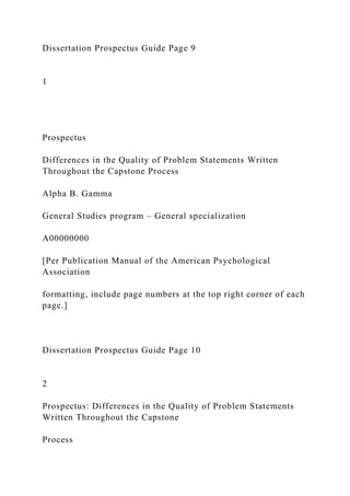 Dissertation Prospectus Guide Page 9
1
Prospectus
Differences in the Quality of Problem Statements Written
Throughout the Capstone Process
Alpha B. Gamma
General Studies program – General specialization
A00000000
[Per Publication Manual of the American Psychological
Association
formatting, include page numbers at the top right corner of each
page.]
Dissertation Prospectus Guide Page 10
2
Prospectus: Differences in the Quality of Problem Statements
Written Throughout the Capstone
Process
 